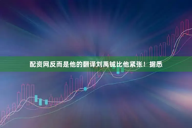 配资网反而是他的翻译刘禹铖比他紧张！据悉