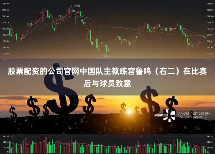 股票配资的公司官网中国队主教练宫鲁鸣（右二）在比赛后与球员致意