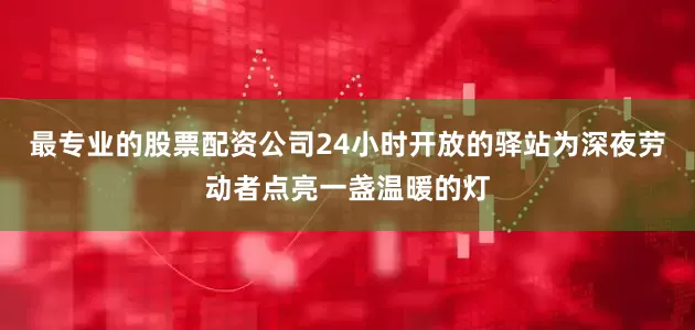 最专业的股票配资公司24小时开放的驿站为深夜劳动者点亮一盏温暖的灯