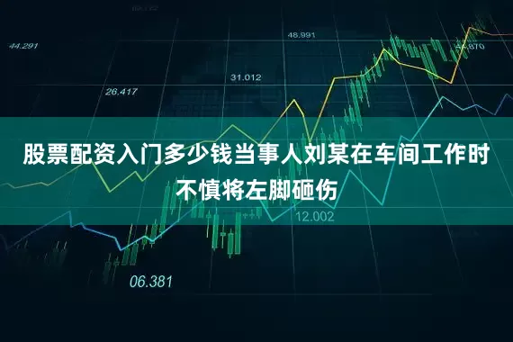 股票配资入门多少钱当事人刘某在车间工作时不慎将左脚砸伤