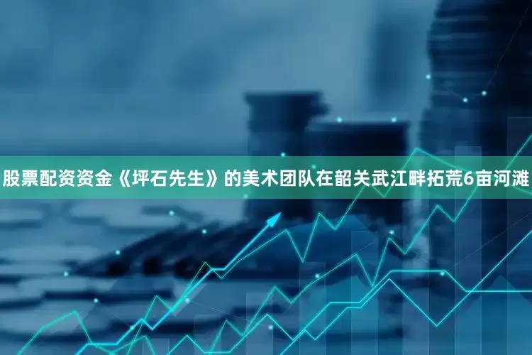 股票配资资金《坪石先生》的美术团队在韶关武江畔拓荒6亩河滩