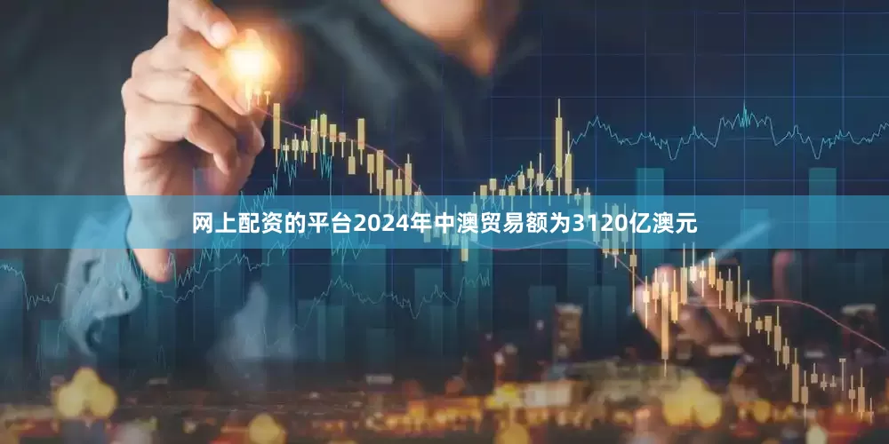 网上配资的平台2024年中澳贸易额为3120亿澳元
